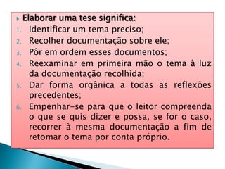  Elaborar uma tese significa:
1. Identificar um tema preciso;
2. Recolher documentação sobre ele;
3. Pôr em ordem esses documentos;
4. Reexaminar em primeira mão o tema à luz
da documentação recolhida;
5. Dar forma orgânica a todas as reflexões
precedentes;
6. Empenhar-se para que o leitor compreenda
o que se quis dizer e possa, se for o caso,
recorrer à mesma documentação a fim de
retomar o tema por conta próprio.
 