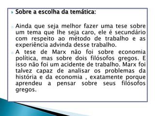  Sobre a escolha da temática:
o Ainda que seja melhor fazer uma tese sobre
um tema que lhe seja caro, ele é secundário
com respeito ao método de trabalho e as
experiência advinda desse trabalho.
o A tese de Marx não foi sobre economia
política, mas sobre dois filósofos gregos. E
isso não foi um acidente de trabalho. Marx foi
talvez capaz de analisar os problemas da
história e da economia , exatamente porque
aprendeu a pensar sobre seus filósofos
gregos.
 