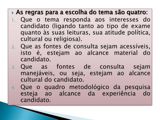  As regras para a escolha do tema são quatro:
1. Que o tema responda aos interesses do
candidato (ligando tanto ao tipo de exame
quanto às suas leituras, sua atitude política,
cultural ou religiosa).
2. Que as fontes de consulta sejam acessíveis,
isto é, estejam ao alcance material do
candidato.
3. Que as fontes de consulta sejam
manejáveis, ou seja, estejam ao alcance
cultural do candidato.
4. Que o quadro metodológico da pesquisa
esteja ao alcance da experiência do
candidato.
 