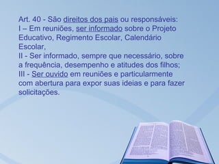 Art. 40 - São direitos dos pais ou responsáveis:
I – Em reuniões, ser informado sobre o Projeto
Educativo, Regimento Escolar, Calendário
Escolar,
II - Ser informado, sempre que necessário, sobre
a frequência, desempenho e atitudes dos filhos;
III - Ser ouvido em reuniões e particularmente
com abertura para expor suas ideias e para fazer
solicitações.
 