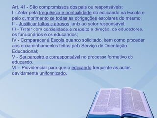 Art. 41 - São compromissos dos pais ou responsáveis:
I - Zelar pela frequência e pontualidade do educando na Escola e
pelo cumprimento de todas as obrigações escolares do mesmo;
II - Justificar faltas e atrasos junto ao setor responsável;
III - Tratar com cordialidade e respeito a direção, os educadores,
os funcionários e os educandos;
IV - Comparecer à Escola quando solicitado, bem como proceder
aos encaminhamentos feitos pelo Serviço de Orientação
Educacional;
V - Ser parceiro e corresponsável no processo formativo do
educando.
VI – Providenciar para que o educando frequente as aulas
devidamente uniformizado.
 