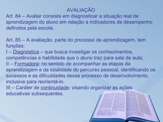 AVALIAÇÃO
Art. 84 – Avaliar consiste em diagnosticar a situação real de
aprendizagem do aluno em relação a indicadores de desempenho
definidos pela escola.

Art. 85 – A avaliação, parte do processo de aprendizagem, tem
funções:
I – Diagnóstica – que busca investigar os conhecimentos,
competências e habilidade que o aluno traz para sala de aula;
II – Formadora: no sentido de acompanhar as etapas da
aprendizagem e da totalidade do percurso pessoal, identificando os
sucessos e as dificuldades desse processo de desenvolvimento,
inclusive para reorientá-lo.
III – Caráter de continuidade: visando organizar as ações
educativas subsequentes.
 