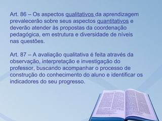 Art. 86 – Os aspectos qualitativos da aprendizagem
prevalecerão sobre seus aspectos quantitativos e
deverão atender às propostas da coordenação
pedagógica, em estrutura e diversidade de níveis
nas questões.

Art. 87 – A avaliação qualitativa é feita através da
observação, interpretação e investigação do
professor, buscando acompanhar o processo de
construção do conhecimento do aluno e identificar os
indicadores do seu progresso.
 