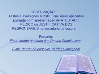 OBSERVAÇÃO:
Testes e avaliações substitutivas serão aplicados
  somente com apresentação de ATESTADO
       MÉDICO ou JUSTIFICATIVA DOS
  RESPONSÁVEIS na secretaria da escola.

                   Portanto:
Fique atento às datas das Provas Substitutivas!

  Evite, dentro do possível, perder avaliações!
 