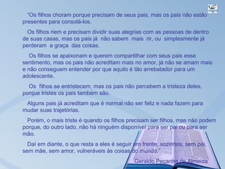 “Os filhos choram porque precisam de seus pais, mas os pais não estão
presentes para consolá-los.
  Os filhos riem e precisam dividir suas alegrias com as pessoas de dentro
de suas casas, mas os pais já não sabem mais rir, ou simplesmente já
perderam a graça das coisas.
   Os filhos se apaixonam e querem compartilhar com seus pais esse
sentimento, mas os pais não acreditam mais no amor, já não se amam mais
e não conseguem entender por que aquilo é tão arrebatador para um
adolescente.
  Os filhos se entristecem, mas os pais não percebem a tristeza deles,
porque tristes os pais também são.
 Alguns pais já acreditam que é normal não ser feliz e nada fazem para
mudar suas trajetórias.
  Porém, o mais triste é quando os filhos precisam ser filhos, mas não podem
porque, do outro lado, não há ninguém disponível para ser pai ou para ser
mão.
  Daí em diante, o que resta a eles é seguir em frente, sozinhos, sem pai,
sem mãe, sem amor, vulneráveis às coisas do mundo.”
                                            Geraldo Peçanha de Almeida
 
