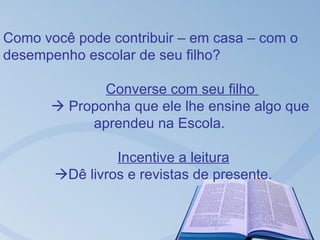 Como você pode contribuir – em casa – com o
desempenho escolar de seu filho?

             Converse com seu filho
       Proponha que ele lhe ensine algo que
           aprendeu na Escola.

                Incentive a leitura
       Dê livros e revistas de presente.
 