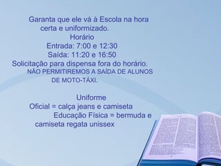 Garanta que ele vá à Escola na hora
         certa e uniformizado.
                  Horário
           Entrada: 7:00 e 12:30
           Saída: 11:20 e 16:50
Solicitação para dispensa fora do horário.
    NÃO PERMITIREMOS A SAÍDA DE ALUNOS
          DE MOTO-TÁXI.

                    Uniforme
     Oficial = calça jeans e camiseta
             Educação Física = bermuda e
      camiseta regata unissex
 