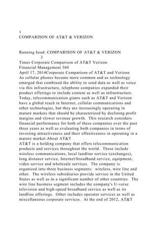 1
COMPARISON OF AT&T & VERIZON
Running head: COMPARISON OF AT&T & VERIZON
3
Times Corporate Comparison of AT&T Verizon
Financial Management 360
April 17, 2014Corporate Comparison of AT&T and Verizon
As cellular phones became more common and as technology
emerged that combined the ability to send data as well as voice
via this infrastructure, telephone companies expanded their
product offerings to include content as well as infrastructure.
Today, telecommunication giants such as AT&T and Verizon
have a global reach in Internet, cellular communications and
other technologies, but they are increasingly operating in
mature markets that should be characterized by declining profit
margins and slower revenue growth. This research considers
financial performance for both of these companies over the past
three years as well as evaluating both companies in terms of
investing attractiveness and their effectiveness in operating in a
mature market.About AT&T
AT&T is a holding company that offers telecommunication
products and services throughout the world. These include
wireless communications, local landline service (exchanges),
long distance service, Internet/broadband service, equipment,
video service and wholesale services. The company is
organized into three business segments: wireless, wire line and
other. The wireless subsidiaries provide service in the United
States as well as in a significant number of other countries. The
wire line business segment includes the company's U-verse
television and high-speed broadband service as well as its
landline offerings. Other includes operator services as well as
miscellaneous corporate services. At the end of 2012, AT&T
 