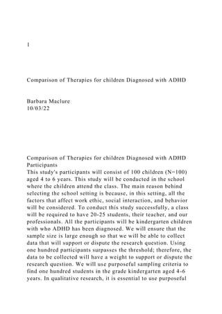 1
Comparison of Therapies for children Diagnosed with ADHD
Barbara Maclure
10/03/22
Comparison of Therapies for children Diagnosed with ADHD
Participants
This study's participants will consist of 100 children (N=100)
aged 4 to 6 years. This study will be conducted in the school
where the children attend the class. The main reason behind
selecting the school setting is because, in this setting, all the
factors that affect work ethic, social interaction, and behavior
will be considered. To conduct this study successfully, a class
will be required to have 20-25 students, their teacher, and our
professionals. All the participants will be kindergarten children
with who ADHD has been diagnosed. We will ensure that the
sample size is large enough so that we will be able to collect
data that will support or dispute the research question. Using
one hundred participants surpasses the threshold; therefore, the
data to be collected will have a weight to support or dispute the
research question. We will use purposeful sampling criteria to
find one hundred students in the grade kindergarten aged 4-6
years. In qualitative research, it is essential to use purposeful
 