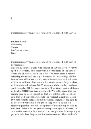 1
Comparison of Therapies for children Diagnosed with ADHD
Student Name
University
Course
Professors Name
Date
Comparison of Therapies for children Diagnosed with ADHD
Participants
This study's participants will consist of 100 children (N=100)
aged 4 to 6 years. This study will be conducted in the school
where the children attend the class. The main reason behind
selecting the school setting is because, in this setting, all the
factors that affect work ethic, social interaction, and behavior
will be considered. To conduct this study successfully, a class
will be required to have 20-25 students, their teacher, and our
professionals. All the participants will be kindergarten children
with who ADHD has been diagnosed. We will ensure that the
sample size is large enough so that we will be able to collect
data that will support or dispute the research question. Using
100 participants surpasses the threshold; therefore, the data to
be collected will have a weight to support or dispute the
research question. We will use purposeful sampling criteria to
find 100 students in the grade kindergarten aged 4-6 years. In
qualitative research, it is essential to use purposeful sampling to
get valuable data despite the limited resources. The children's
 