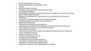 • OPERACIONES BÁSICAS DE COCINA
• OPERACIONES BÁSICAS DE RESTAURANTE Y BAR
• COCINA
• SERVICIOS DE BAR Y CAFETERÍA
• DESARROLLO DE APLICACIONES CON TECNOLOGÍAS WEB
• SEGURIDAD INFORMÁTICA
• IMPLANTACIÓN Y GESTIÓN DE ELEMENTOS INFORM SIST DOMÓTICOS / INMÓTICOS, CONTROL
ACCES Y PRESEN VIDEOVIGILANCIA
• MONTAJE Y MANTENIMIENTO DE INSTALACIONES DE CLIMATIZACIÓN Y VENTILACIÓN
EXTRACCIÓN
• VIGILANCIA, SEGURIDAD PRIVADA Y PROTECCIÓN DE PERSONAS
• INSERCIÓN LABORAL DE PERSONAS CON DISCAPACIDAD
• MEDIACIÓN COMUNITARIA
• TRANSPORTE DE MERCANCÍAS POR CARRETERA
• OPERACIONES AUXILIARES DE MANTENIMIENTO EN ELECTROMECÁNICA DE VEHÍCULOS
• MANTENIMIENTO DEL MOTOR Y SUS SISTEMAS AUXILIARES
• CONDUCCIÓN DE AUTOBUSES
• CONDUCCIÓN DE VEHÍCULOS PESADOS DE TRANSPORTE DE MERCANCÍAS POR CARRETERA
• INGLÉS: ATENCIÓN AL PÚBLICO
• ALEMÁN: ATENCIÓN AL PÚBLICO
• PORTUGUÉS, ATENCIÓN AL PÚBLICO
• ALEMÁN: GESTIÓN COMERCIAL
• SOCORRISMO EN INSTALACIONES ACUÁTICAS
• AUXILIAR DE ESTOMATOLOGÍA Y ODONTOLOGÍA
• TRANSPORTE DE VIAJEROS POR CARRETERA (CAP)
• PROMOCIÓN TURÍSTICA LOCAL E INFORMACIÓN AL VISITANTE
 