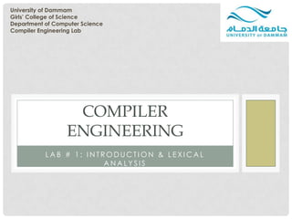 University of Dammam
Girls’ College of Science
Department of Computer Science
Compiler Engineering Lab




                   COMPILER
                  ENGINEERING
           LAB # 1: INTRODUCTION & LEXICAL
                        ANALYSIS
 
