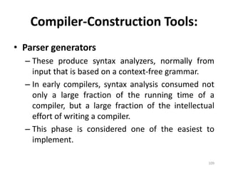 Compiler-Construction Tools: 
• Parser generators 
– These produce syntax analyzers, normally from 
input that is based on a context-free grammar. 
– In early compilers, syntax analysis consumed not 
only a large fraction of the running time of a 
compiler, but a large fraction of the intellectual 
effort of writing a compiler. 
– This phase is considered one of the easiest to 
implement. 
109 
 