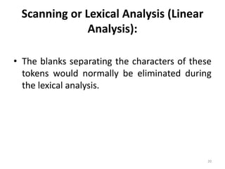 Scanning or Lexical Analysis (Linear 
Analysis): 
• The blanks separating the characters of these 
tokens would normally be eliminated during 
the lexical analysis. 
20 
 
