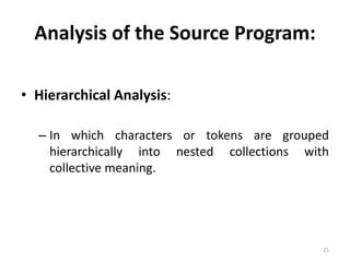 Analysis of the Source Program: 
• Hierarchical Analysis: 
– In which characters or tokens are grouped 
hierarchically into nested collections with 
collective meaning. 
21 
 