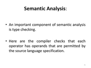 Semantic Analysis: 
• An important component of semantic analysis 
is type checking. 
• Here are the compiler checks that each 
operator has operands that are permitted by 
the source language specification. 
31 
 