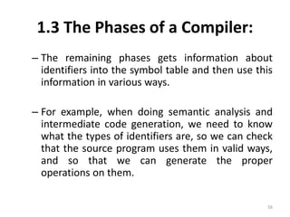 1.3 The Phases of a Compiler: 
– The remaining phases gets information about 
identifiers into the symbol table and then use this 
information in various ways. 
– For example, when doing semantic analysis and 
intermediate code generation, we need to know 
what the types of identifiers are, so we can check 
that the source program uses them in valid ways, 
and so that we can generate the proper 
operations on them. 
56 
 