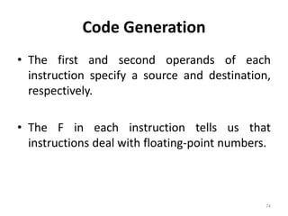 Code Generation 
• The first and second operands of each 
instruction specify a source and destination, 
respectively. 
• The F in each instruction tells us that 
instructions deal with floating-point numbers. 
74 
 