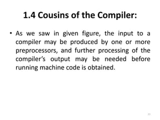 1.4 Cousins of the Compiler: 
• As we saw in given figure, the input to a 
compiler may be produced by one or more 
preprocessors, and further processing of the 
compiler’s output may be needed before 
running machine code is obtained. 
77 
 