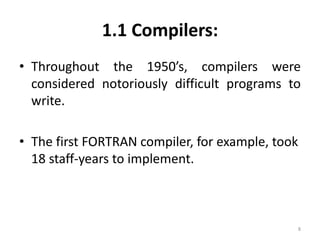 1.1 Compilers: 
• Throughout the 1950’s, compilers were 
considered notoriously difficult programs to 
write. 
• The first FORTRAN compiler, for example, took 
18 staff-years to implement. 
8 
 