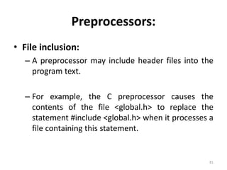 Preprocessors: 
• File inclusion: 
– A preprocessor may include header files into the 
program text. 
– For example, the C preprocessor causes the 
contents of the file <global.h> to replace the 
statement #include <global.h> when it processes a 
file containing this statement. 
81 
 