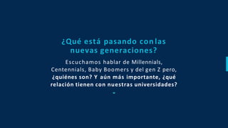Escuchamos hablar de Millennials,
Centennials, Baby Boomers y del gen Z pero,
¿quiénes son? Y aún más importante, ¿qué
relación tienen con nuestras universidades?
¿Qué está pasando con las
nuevas generaciones?
 