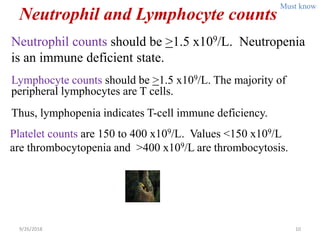 Neutrophil and Lymphocyte counts
Neutrophil counts should be >1.5 x109/L. Neutropenia
is an immune deficient state.
9/26/2018 10
Lymphocyte counts should be >1.5 x109/L. The majority of
peripheral lymphocytes are T cells.
Thus, lymphopenia indicates T-cell immune deficiency.
Platelet counts are 150 to 400 x109/L. Values <150 x109/L
are thrombocytopenia and >400 x109/L are thrombocytosis.
Must know
 