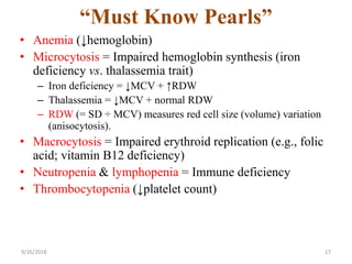 “Must Know Pearls”
• Anemia (↓hemoglobin)
• Microcytosis = Impaired hemoglobin synthesis (iron
deficiency vs. thalassemia trait)
– Iron deficiency = ↓MCV + ↑RDW
– Thalassemia = ↓MCV + normal RDW
– RDW (= SD ÷ MCV) measures red cell size (volume) variation
(anisocytosis).
• Macrocytosis = Impaired erythroid replication (e.g., folic
acid; vitamin B12 deficiency)
• Neutropenia & lymphopenia = Immune deficiency
• Thrombocytopenia (↓platelet count)
9/26/2018 17
 