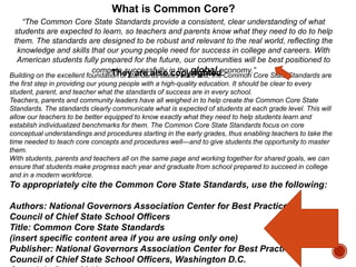What is Common Core?
“The Common Core State Standards provide a consistent, clear understanding of what
students are expected to learn, so teachers and parents know what they need to do to help
them. The standards are designed to be robust and relevant to the real world, reflecting the
knowledge and skills that our young people need for success in college and careers. With
American students fully prepared for the future, our communities will be best positioned to
compete successfully in the global economy.”
They are also copyrighted.

Building on the excellent foundation of standards states have laid, the Common Core State Standards are
the first step in providing our young people with a high-quality education. It should be clear to every
student, parent, and teacher what the standards of success are in every school.
Teachers, parents and community leaders have all weighed in to help create the Common Core State
Standards. The standards clearly communicate what is expected of students at each grade level. This will
allow our teachers to be better equipped to know exactly what they need to help students learn and
establish individualized benchmarks for them. The Common Core State Standards focus on core
conceptual understandings and procedures starting in the early grades, thus enabling teachers to take the
time needed to teach core concepts and procedures well—and to give students the opportunity to master
them.
With students, parents and teachers all on the same page and working together for shared goals, we can
ensure that students make progress each year and graduate from school prepared to succeed in college
and in a modern workforce.

To appropriately cite the Common Core State Standards, use the following:
Authors: National Governors Association Center for Best Practices,
Council of Chief State School Officers
Title: Common Core State Standards
(insert specific content area if you are using only one)
Publisher: National Governors Association Center for Best Practices,
Council of Chief State School Officers, Washington D.C.

 