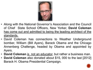 • Along with the National Governor‟s Association and the Council
of Chief State School Officers, New Yorker, David Coleman
has come out and admitted to being the leading architect of the
standards.
• David Coleman has connections to Weather Underground
bomber, William (Bill Ayers), Barack Obama and the Chicago
Annenberg Challenge, headed by Obama and appointed by
Ayers.
• David Coleman is not an educator, but rather a business man.
• David Coleman also donated about $15, 000 to the last [2012]
Barack H. Obama Presidential Campaign.

 