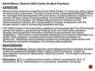  David Moore, Director NGA Center for Best Practices
 EXPERTISE
 Moore brings extensive expertise to the NGA Center in numerous policy areas








of relevance to governors. During his time at the Congressional Budget Office
he managed the development and production of policy-relevant research in a
number of topic areas including energy, environment, transportation, the
economics of innovation, the federal government‟s influence on the
pharmaceutical industry, the compensation of public employees and the
private sector‟s role in enhancing homeland security.
The NGA Center is the only policy research and development firm that directly
serves the nation‟s governors by helping them and their policy advisors
develop and implement innovative solutions to governance and policy
challenges. This mission encompasses identifying and sharing information on
states‟ best practices, providing customized technical assistance to
governors, identifying and providing solutions to emerging state issues and
developing evaluation strategies for existing state programs.
BACKGROUND
Previous Positions: Deputy Director of the Microeconomics Studies Division
at the Congressional Budget Office (CBO); Staff Economist, Center for
International Technical Cooperation; Staff Economist, The Analytic Sciences
Corporation.
Education: B.S. in political science with a minor in economics; M.A. in
economics; Ph.D. examinations in economics, American University

 
