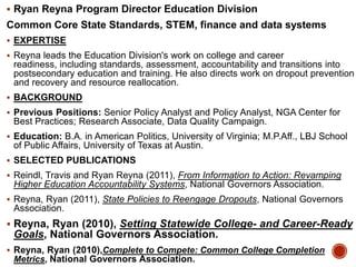  Ryan Reyna Program Director Education Division

Common Core State Standards, STEM, finance and data systems
 EXPERTISE
 Reyna leads the Education Division's work on college and career

readiness, including standards, assessment, accountability and transitions into
postsecondary education and training. He also directs work on dropout prevention
and recovery and resource reallocation.
 BACKGROUND
 Previous Positions: Senior Policy Analyst and Policy Analyst, NGA Center for

Best Practices; Research Associate, Data Quality Campaign.
 Education: B.A. in American Politics, University of Virginia; M.P.Aff., LBJ School

of Public Affairs, University of Texas at Austin.
 SELECTED PUBLICATIONS
 Reindl, Travis and Ryan Reyna (2011), From Information to Action: Revamping

Higher Education Accountability Systems, National Governors Association.
 Reyna, Ryan (2011), State Policies to Reengage Dropouts, National Governors

Association.
 Reyna, Ryan (2010), Setting Statewide College- and Career-Ready

Goals, National Governors Association.
 Reyna, Ryan (2010),Complete to Compete: Common College Completion

Metrics, National Governors Association.

 