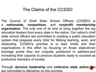 The Claims of the CCSSO
The Council of Chief State School Officers (CCSSO) is
a nationwide, nonpartisan, and nonprofit membership
organization. The only one of its kind to bring together the top
education leaders from every state in the nation. Our nation's chief
state school officers are committed to creating a public education
system that prepares every child for lifelong learning, work, and
citizenship. CCSSO's promise is to lead chiefs and their
organizations in this effort by focusing on those state-driven
leverage points they are uniquely positioned to address-and
increasing their capacity to produce students ready to succeed as
productive members of society.
Through decisive leadership and collective state action, we
are committed to delivering on this promise.

 