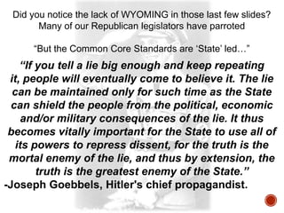 Did you notice the lack of WYOMING in those last few slides?
Many of our Republican legislators have parroted
“But the Common Core Standards are „State‟ led…”

“If you tell a lie big enough and keep repeating
it, people will eventually come to believe it. The lie
can be maintained only for such time as the State
can shield the people from the political, economic
and/or military consequences of the lie. It thus
becomes vitally important for the State to use all of
its powers to repress dissent, for the truth is the
mortal enemy of the lie, and thus by extension, the
truth is the greatest enemy of the State.”
-Joseph Goebbels, Hitler's chief propagandist.

 
