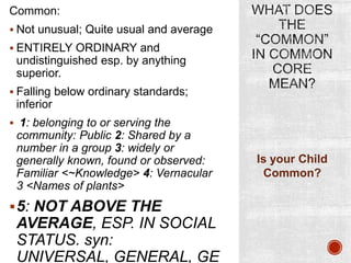 Common:
 Not unusual; Quite usual and average
 ENTIRELY ORDINARY and

undistinguished esp. by anything
superior.
 Falling below ordinary standards;

inferior
 1: belonging to or serving the

community: Public 2: Shared by a
number in a group 3: widely or
generally known, found or observed:
Familiar <~Knowledge> 4: Vernacular
3 <Names of plants>

 5: NOT ABOVE THE

AVERAGE, ESP. IN SOCIAL
STATUS. syn:
UNIVERSAL, GENERAL, GE

Is your Child
Common?

 