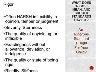 Rigor
 Often HARSH inflexibility in

opinion, temper or judgment
 Severity, Sternness
 The quality of unyielding or
inflexible
 Exactingness without
allowance, deviation, or
indulgence
 The quality or state of being
rigid

Are
Rigorous
Standard
s Right
For Your
Child?

 