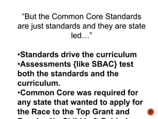 “But the Common Core Standards
are just standards and they are state
led…”
•Standards drive the curriculum
•Assessments {like SBAC} test
both the standards and the
curriculum.
•Common Core was required for
any state that wanted to apply for
the Race to the Top Grant and

 