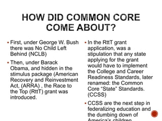  First, under George W. Bush

there was No Child Left
Behind (NCLB)
 Then, under Barack

Obama, and hidden in the
stimulus package (American
Recovery and Reinvestment
Act, (ARRA) , the Race to
the Top (RttT) grant was
introduced.

 In the RttT grant

application, was a
stipulation that any state
applying for the grant
would have to implement
the College and Career
Readiness Standards, later
renamed: the Common
Core “State” Standards.
(CCSS)
 CCSS are the next step in

federalizing education and
the dumbing down of

 