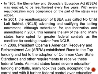 • In 1965, the Elementary and Secondary Education Act (ESEA)
was enacted, to be reauthorized every five years. With every
reauthorization more compliance on the part of the states was
added.

• In 2001, the reauthorization of ESEA was called No Child
Left Behind, (NCLB) advancing and codifying the testing
movement. Although scheduled for reauthorization and
amendment in 2007, this remains the law of the land. Many
states have opted for greater federal controls as the
condition for seeking a waiver from NCLB.

• In 2009, President Obama‟s American Recovery and
Reinvestment Act (ARRA) established Race to the Top
funding and led to the adoption of Common Core State
Standards and other requirements to receive these
federal funds. As most states faced severe education
funding shortfalls, many took this path, accepting the

 