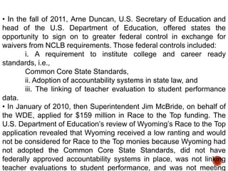 • In the fall of 2011, Arne Duncan, U.S. Secretary of Education and
head of the U.S. Department of Education, offered states the
opportunity to sign on to greater federal control in exchange for
waivers from NCLB requirements. Those federal controls included:
i. A requirement to institute college and career ready
standards, i.e.,
Common Core State Standards,
ii. Adoption of accountability systems in state law, and
iii. The linking of teacher evaluation to student performance
data.
• In January of 2010, then Superintendent Jim McBride, on behalf of
the WDE, applied for $159 million in Race to the Top funding. The
U.S. Department of Education‟s review of Wyoming‟s Race to the Top
application revealed that Wyoming received a low ranting and would
not be considered for Race to the Top monies because Wyoming had
not adopted the Common Core State Standards, did not have
federally approved accountability systems in place, was not linking
teacher evaluations to student performance, and was not meeting

 