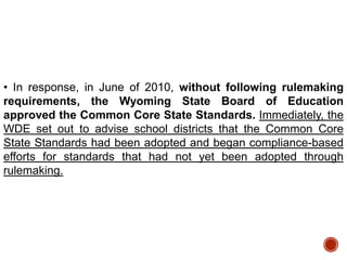 • In response, in June of 2010, without following rulemaking
requirements, the Wyoming State Board of Education
approved the Common Core State Standards. Immediately, the
WDE set out to advise school districts that the Common Core
State Standards had been adopted and began compliance-based
efforts for standards that had not yet been adopted through
rulemaking.

 