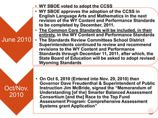 June 2010

Oct/Nov.
2010

• WY SBOE voted to adopt the CCSS
• WY SBOE approves the adoption of the CCSS in
English Language Arts and Mathematics in the next
revision of the WY Content and Performance Standards
to be completed by December, 2011.
• The Common Core Standards will be included, in their
entirety, in the WY Content and Performance Standards
• The Standards Review Committees School District
Superintendents continued to review and recommend
revisions to the WY Content and Performance
Standards through December 11, 2011, after which, the
State Board of Education will be asked to adopt revised
Wyoming Standards

• On Oct 6, 2010 (Entered into Nov. 29, 2010) then
Governor Dave Freudenthal & Superintendent of Public
Instruction Jim McBride, signed the “Memorandum of
Understanding [of the] Smarter Balanced Assessment
Consortium [and the] Race to the Top Fund
Assessment Program: Comprehensive Assessment
Systems grant Application”

 