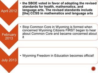 • the SBOE voted in favor of adopting the revised
standards for health, mathematics, and
language arts. The revised standards include
April 2012
[the] CCSS in mathematics and language arts

February
2013

• Stop Common Core in Wyoming is formed when
concerned Wyoming Citizens FIRST began to hear
about Common Core and became concerned about
it

• Wyoming Freedom in Education becomes official!

July 2013

 