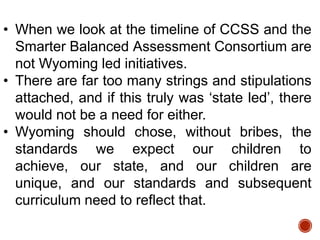 • When we look at the timeline of CCSS and the
Smarter Balanced Assessment Consortium are
not Wyoming led initiatives.
• There are far too many strings and stipulations
attached, and if this truly was „state led‟, there
would not be a need for either.
• Wyoming should chose, without bribes, the
standards we expect our children to
achieve, our state, and our children are
unique, and our standards and subsequent
curriculum need to reflect that.

 