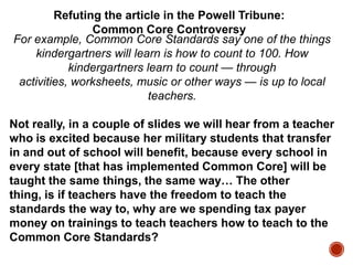 Refuting the article in the Powell Tribune:
Common Core Controversy
For example, Common Core Standards say one of the things
kindergartners will learn is how to count to 100. How
kindergartners learn to count — through
activities, worksheets, music or other ways — is up to local
teachers.

Not really, in a couple of slides we will hear from a teacher
who is excited because her military students that transfer
in and out of school will benefit, because every school in
every state [that has implemented Common Core] will be
taught the same things, the same way… The other
thing, is if teachers have the freedom to teach the
standards the way to, why are we spending tax payer
money on trainings to teach teachers how to teach to the
Common Core Standards?

 