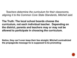 Teachers determine the curriculum for their classrooms,
aligning it to the Common Core State Standards, Mitchell said.
The Truth: The local school boards choose the
curriculum, not each individual teacher. Depending on
the district, parents and teachers may or may not be
allowed to participate in choosing the curriculum.

Notice, they can’t even keep their lies straight, Mitchell contradicted
the propaganda message he is supposed to be promoting:

 