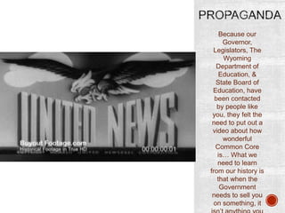 Because our
Governor,
Legislators, The
Wyoming
Department of
Education, &
State Board of
Education, have
been contacted
by people like
you, they felt the
need to put out a
video about how
wonderful
Common Core
is… What we
need to learn
from our history is
that when the
Government
needs to sell you
on something, it

 