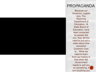 Because our
Governor, Legisla
tors, The
Wyoming
Department of
Education, &
State Board of
Education, have
been contacted
by people like
you, they felt the
need to put out a
video about how
wonderful
Common Core
is… What we
need to learn
from our history is
that when the
Government
needs to sell you
on something, it
isn‟t anything you

 