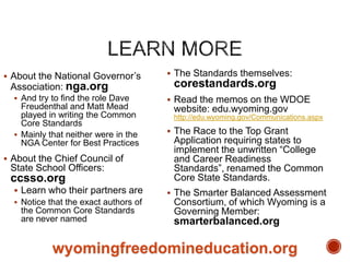 About the National Governor‟s

Association: nga.org
 And try to find the role Dave

Freudenthal and Matt Mead
played in writing the Common
Core Standards
 Mainly that neither were in the
NGA Center for Best Practices
 About the Chief Council of

State School Officers:

ccsso.org

 The Standards themselves:

corestandards.org
 Read the memos on the WDOE

website: edu.wyoming.gov
http://edu.wyoming.gov/Communications.aspx

 The Race to the Top Grant

Application requiring states to
implement the unwritten “College
and Career Readiness
Standards”, renamed the Common
Core State Standards.

 Learn who their partners are

 The Smarter Balanced Assessment

 Notice that the exact authors of

Consortium, of which Wyoming is a
Governing Member:

the Common Core Standards
are never named

smarterbalanced.org

wyomingfreedomineducation.org

 