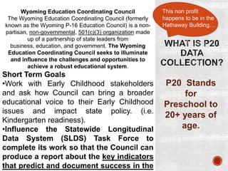 Wyoming Education Coordinating Council
The Wyoming Education Coordinating Council (formerly
known as the Wyoming P-16 Education Council) is a nonpartisan, non-governmental, 501(c)(3) organization made
up of a partnership of state leaders from
business, education, and government. The Wyoming
Education Coordinating Council seeks to illuminate
and influence the challenges and opportunities to
achieve a robust educational system.

Short Term Goals
•Work with Early Childhood stakeholders
and ask how Council can bring a broader
educational voice to their Early Childhood
issues and impact state policy. (i.e.
Kindergarten readiness).
•Influence the Statewide Longitudinal
Data System (SLDS) Task Force to
complete its work so that the Council can
produce a report about the key indicators
that predict and document success in the

This non profit
happens to be in the
Hathaway Building…

P20 Stands
for
Preschool to
20+ years of
age.

 